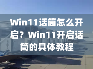 Win11話筒怎么開啟？Win11開啟話筒的具體教程