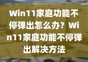 Win11家庭功能不停彈出怎么辦？Win11家庭功能不停彈出解決方法