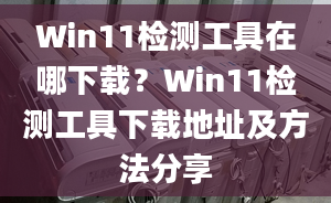 Win11檢測工具在哪下載？Win11檢測工具下載地址及方法分享