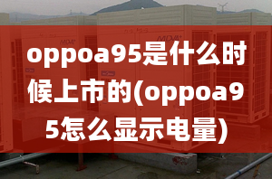 oppoa95是什么時(shí)候上市的(oppoa95怎么顯示電量)