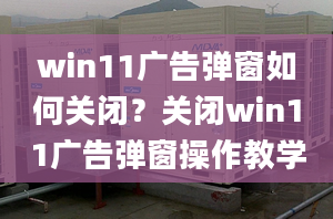 win11廣告彈窗如何關(guān)閉？關(guān)閉win11廣告彈窗操作教學