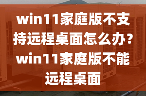 win11家庭版不支持遠(yuǎn)程桌面怎么辦？win11家庭版不能遠(yuǎn)程桌面