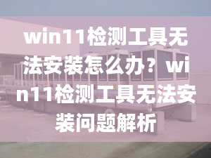 win11檢測(cè)工具無(wú)法安裝怎么辦？win11檢測(cè)工具無(wú)法安裝問(wèn)題解析