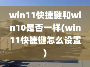 win11快捷鍵和win10是否一樣(win11快捷鍵怎么設(shè)置)