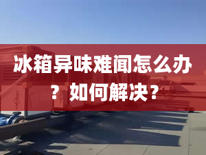 冰箱異味難聞怎么辦？如何解決？