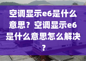 空調顯示e6是什么意思？空調顯示e6是什么意思怎么解決？