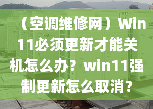 （空調(diào)維修網(wǎng)）Win11必須更新才能關(guān)機(jī)怎么辦？win11強(qiáng)制更新怎么取消？