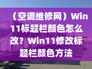 （空調(diào)維修網(wǎng)）Win11標(biāo)題欄顏色怎么改？Win11修改標(biāo)題欄顏色方法