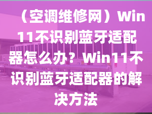 （空調(diào)維修網(wǎng)）Win11不識別藍(lán)牙適配器怎么辦？Win11不識別藍(lán)牙適配器的解決方法