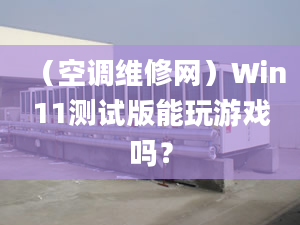 （空調(diào)維修網(wǎng)）Win11測試版能玩游戲嗎？