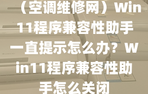 （空調(diào)維修網(wǎng)）Win11程序兼容性助手一直提示怎么辦？Win11程序兼容性助手怎么關(guān)閉