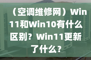 （空調(diào)維修網(wǎng)）Win11和Win10有什么區(qū)別？Win11更新了什么？