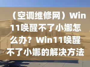 （空調(diào)維修網(wǎng)）Win11喚醒不了小娜怎么辦？Win11喚醒不了小娜的解決方法