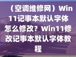 （空調(diào)維修網(wǎng)）Win11記事本默認(rèn)字體怎么修改？Win11修改記事本默認(rèn)字體教程