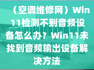 （空調(diào)維修網(wǎng)）Win11檢測(cè)不到音頻設(shè)備怎么辦？Win11未找到音頻輸出設(shè)備解決方法