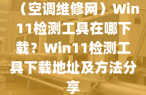 （空調(diào)維修網(wǎng)）Win11檢測工具在哪下載？Win11檢測工具下載地址及方法分享