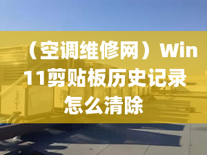 （空調(diào)維修網(wǎng)）Win11剪貼板歷史記錄怎么清除