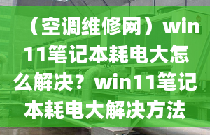 （空調(diào)維修網(wǎng)）win11筆記本耗電大怎么解決？win11筆記本耗電大解決方法