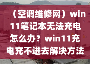 （空調(diào)維修網(wǎng)）win11筆記本無法充電怎么辦？win11充電充不進(jìn)去解決方法