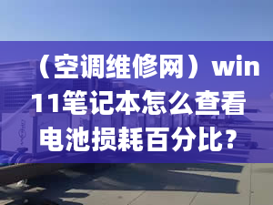 （空調(diào)維修網(wǎng)）win11筆記本怎么查看電池?fù)p耗百分比？