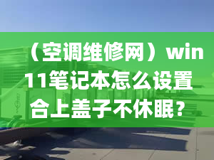 （空調(diào)維修網(wǎng)）win11筆記本怎么設(shè)置合上蓋子不休眠？