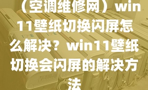 （空調(diào)維修網(wǎng)）win11壁紙切換閃屏怎么解決？win11壁紙切換會(huì)閃屏的解決方法