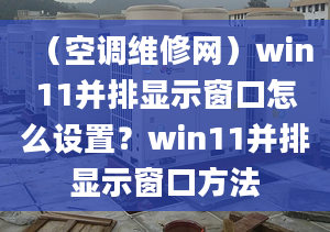 （空調(diào)維修網(wǎng)）win11并排顯示窗口怎么設(shè)置？win11并排顯示窗口方法