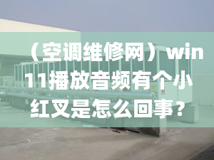 （空調(diào)維修網(wǎng)）win11播放音頻有個(gè)小紅叉是怎么回事？