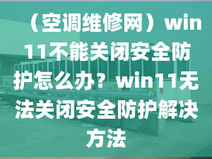 （空調維修網）win11不能關閉安全防護怎么辦？win11無法關閉安全防護解決方法