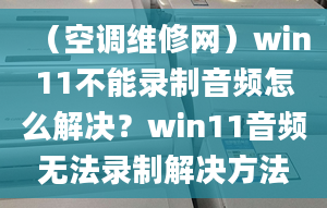 （空調(diào)維修網(wǎng)）win11不能錄制音頻怎么解決？win11音頻無(wú)法錄制解決方法