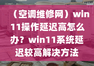 （空調維修網(wǎng)）win11操作延遲高怎么辦？win11系統(tǒng)延遲較高解決方法