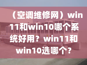 （空調(diào)維修網(wǎng)）win11和win10哪個系統(tǒng)好用？win11和win10選哪個？