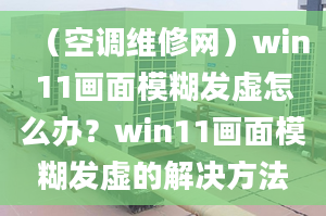 （空調(diào)維修網(wǎng)）win11畫面模糊發(fā)虛怎么辦？win11畫面模糊發(fā)虛的解決方法