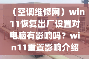 （空調(diào)維修網(wǎng)）win11恢復(fù)出廠設(shè)置對電腦有影響嗎？win11重置影響介紹