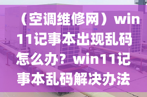 （空調(diào)維修網(wǎng)）win11記事本出現(xiàn)亂碼怎么辦？win11記事本亂碼解決辦法