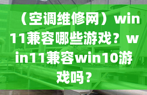 （空調(diào)維修網(wǎng)）win11兼容哪些游戲？win11兼容win10游戲嗎？