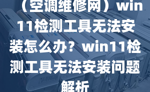 （空調(diào)維修網(wǎng)）win11檢測工具無法安裝怎么辦？win11檢測工具無法安裝問題解析