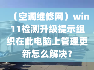 （空調(diào)維修網(wǎng)）win11檢測升級提示組織在此電腦上管理更新怎么解決？