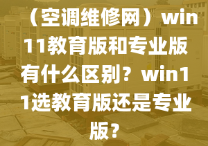 （空調(diào)維修網(wǎng)）win11教育版和專業(yè)版有什么區(qū)別？win11選教育版還是專業(yè)版？