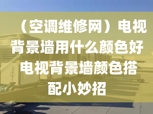 （空調(diào)維修網(wǎng)）電視背景墻用什么顏色好 電視背景墻顏色搭配小妙招