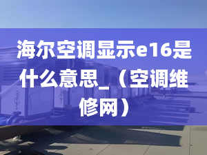 海爾空調顯示e16是什么意思_（空調維修網(wǎng)）