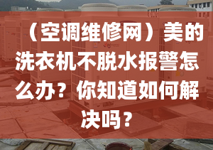 （空調(diào)維修網(wǎng)）美的洗衣機(jī)不脫水報(bào)警怎么辦？你知道如何解決嗎？