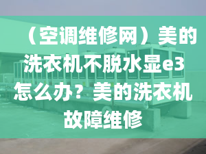 （空調(diào)維修網(wǎng)）美的洗衣機(jī)不脫水顯e3怎么辦？美的洗衣機(jī)故障維修