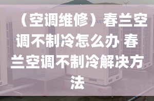 （空調(diào)維修）春蘭空調(diào)不制冷怎么辦 春蘭空調(diào)不制冷解決方法