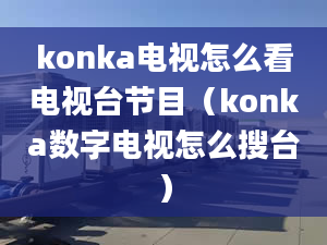 konka電視怎么看電視臺節(jié)目（konka數(shù)字電視怎么搜臺）