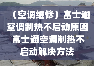 （空調(diào)維修）富士通空調(diào)制熱不啟動(dòng)原因 富士通空調(diào)制熱不啟動(dòng)解決方法