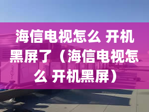 海信電視怎么 開機黑屏了（海信電視怎么 開機黑屏）