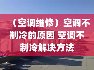 （空調(diào)維修）空調(diào)不制冷的原因 空調(diào)不制冷解決方法