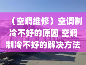 （空調(diào)維修）空調(diào)制冷不好的原因 空調(diào)制冷不好的解決方法