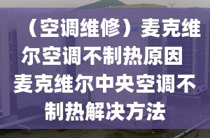 （空調(diào)維修）麥克維爾空調(diào)不制熱原因 麥克維爾中央空調(diào)不制熱解決方法